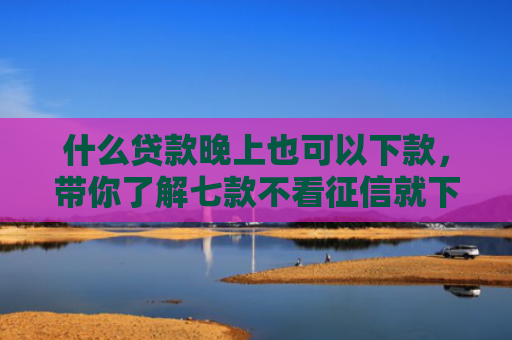 什么贷款晚上也可以下款，带你了解七款不看征信就下款的贷款