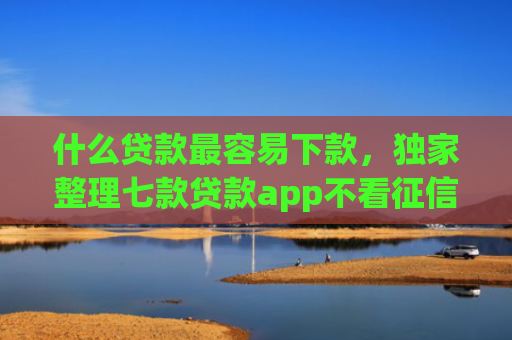 什么贷款最容易下款，独家整理七款贷款app不看征信容易下款