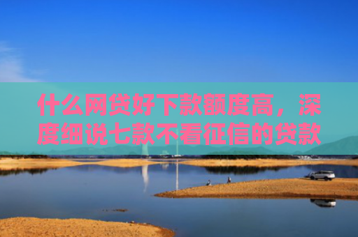 什么网贷好下款额度高，深度细说七款不看征信的贷款必下款吗