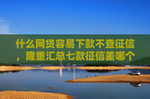 什么网贷容易下款不查征信，隆重汇总七款征信差哪个贷款可以下款