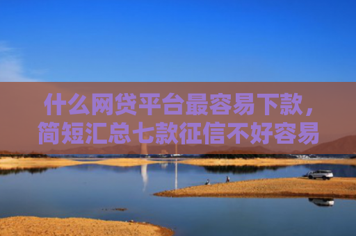 什么网贷平台最容易下款，简短汇总七款征信不好容易下款的贷款