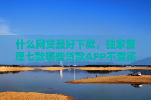 什么网贷最好下款，独家整理七款哪些贷款APP不查征信下款快