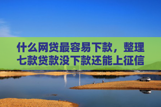 什么网贷最容易下款，整理七款贷款没下款还能上征信吗
