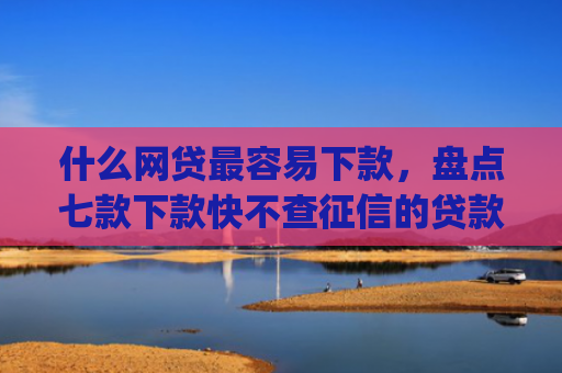 什么网贷最容易下款，盘点七款下款快不查征信的贷款app