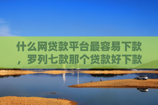 什么网贷款平台最容易下款，罗列七款那个贷款好下款不看征信