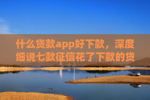 什么贷款app好下款，深度细说七款征信花了下款的贷款