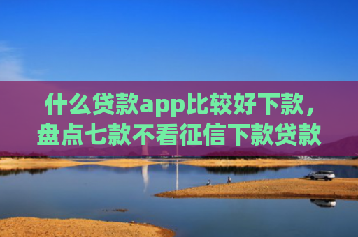 什么贷款app比较好下款，盘点七款不看征信下款贷款公司