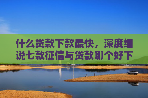 什么贷款下款最快，深度细说七款征信与贷款哪个好下款
