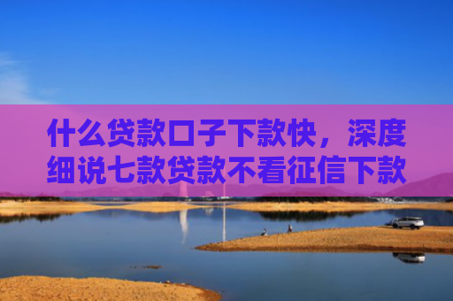 什么贷款口子下款快，深度细说七款贷款不看征信下款快