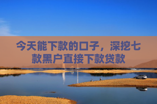 今天能下款的口子，深挖七款黑户直接下款贷款