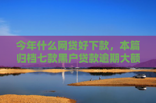今年什么网贷好下款，本篇归档七款黑户贷款逾期大额下款