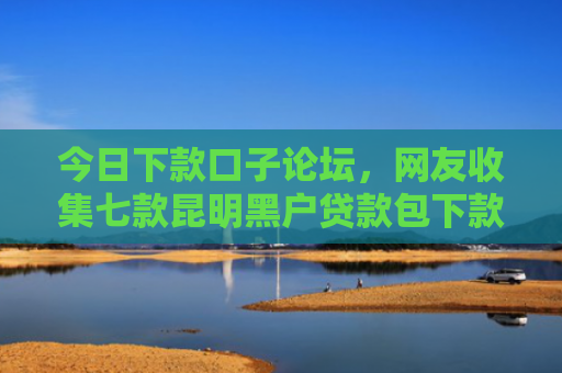 今日下款口子论坛，网友收集七款昆明黑户贷款包下款