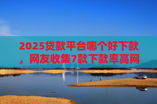 2025贷款平台哪个好下款，网友收集7款下款率高网贷口子
