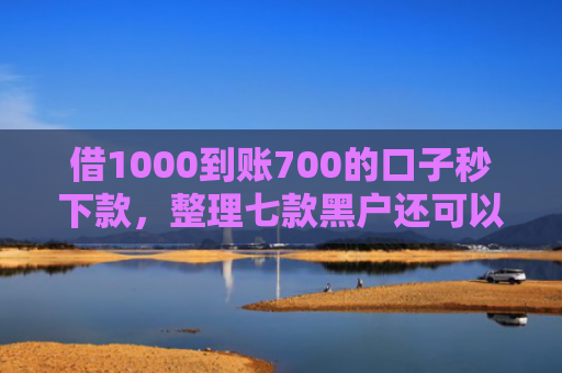 借1000到账700的口子秒下款，整理七款黑户还可以下款的网贷