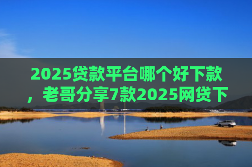 2025贷款平台哪个好下款，老哥分享7款2025网贷下款新口子