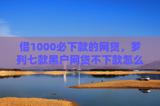 借1000必下款的网贷，罗列七款黑户网贷不下款怎么办