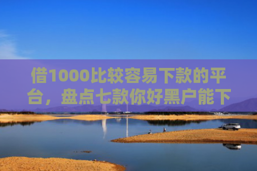 借1000比较容易下款的平台，盘点七款你好黑户能下款的网贷