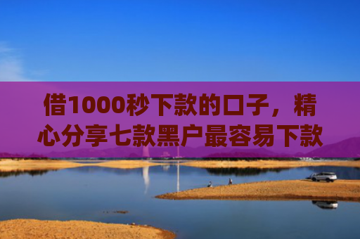 借1000秒下款的口子，精心分享七款黑户最容易下款的网贷app