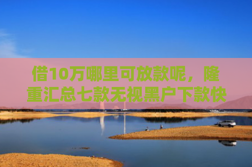 借10万哪里可放款呢，隆重汇总七款无视黑户下款快的网贷