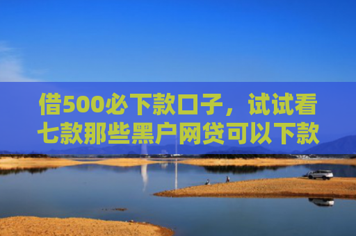 借500必下款口子，试试看七款那些黑户网贷可以下款的