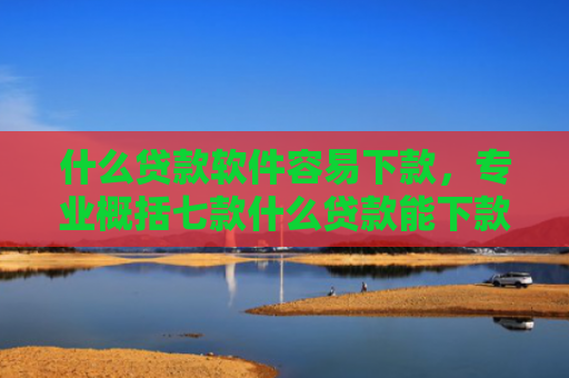 什么贷款软件容易下款，专业概括七款什么贷款能下款征信不好