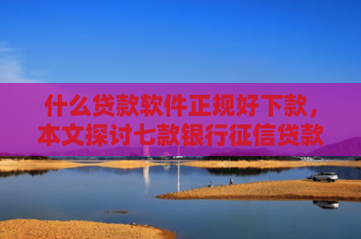 什么贷款软件正规好下款，本文探讨七款银行征信贷款多久下款成功