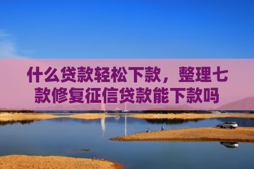 什么贷款轻松下款，整理七款修复征信贷款能下款吗