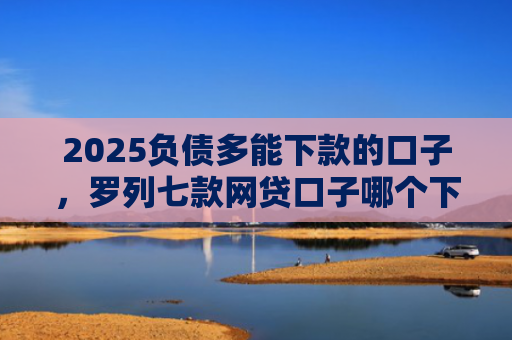 2025负债多能下款的口子，罗列七款网贷口子哪个下款多点