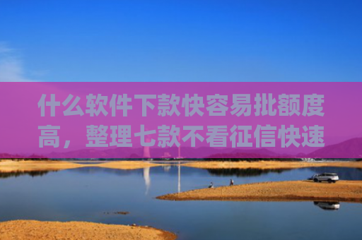 什么软件下款快容易批额度高，整理七款不看征信快速下款的贷款app