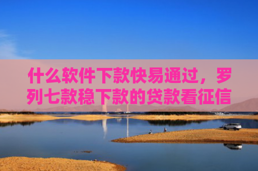 什么软件下款快易通过，罗列七款稳下款的贷款看征信嘛