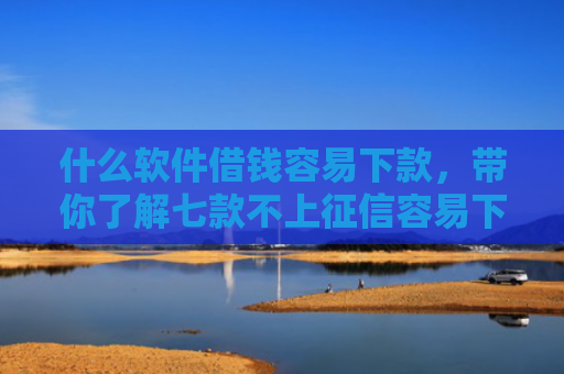 什么软件借钱容易下款，带你了解七款不上征信容易下款的贷款