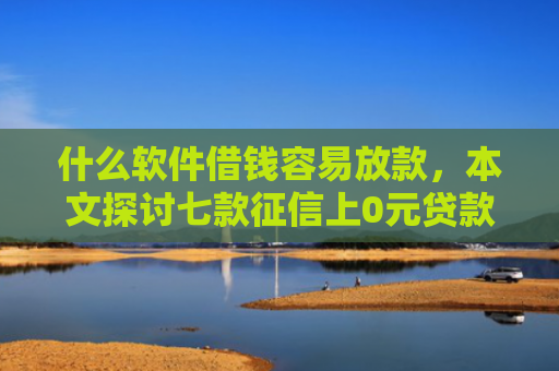 什么软件借钱容易放款，本文探讨七款征信上0元贷款能下款吗