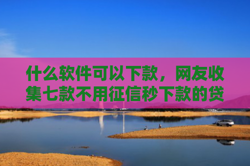 什么软件可以下款，网友收集七款不用征信秒下款的贷款网