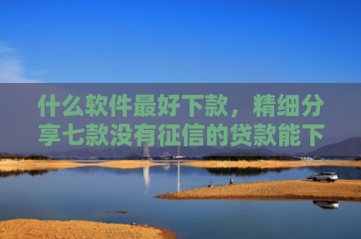 什么软件最好下款，精细分享七款没有征信的贷款能下款吗