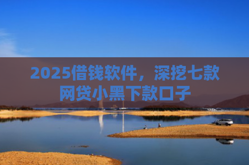 2025借钱软件，深挖七款网贷小黑下款口子