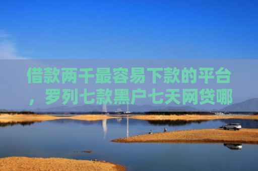 借款两千最容易下款的平台，罗列七款黑户七天网贷哪个能下款