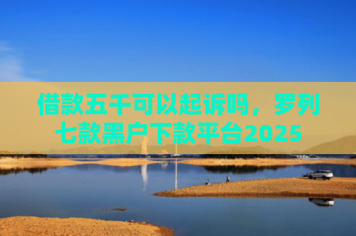 借款五千可以起诉吗，罗列七款黑户下款平台2025