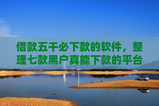 借款五千必下款的软件，整理七款黑户真能下款的平台