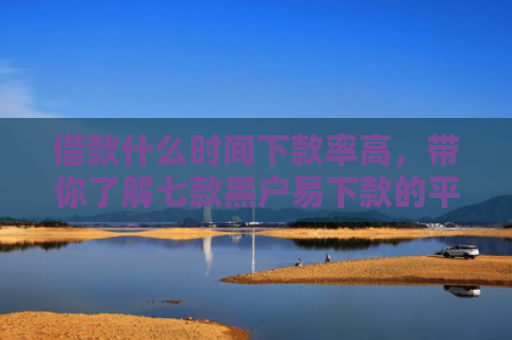 借款什么时间下款率高，带你了解七款黑户易下款的平台