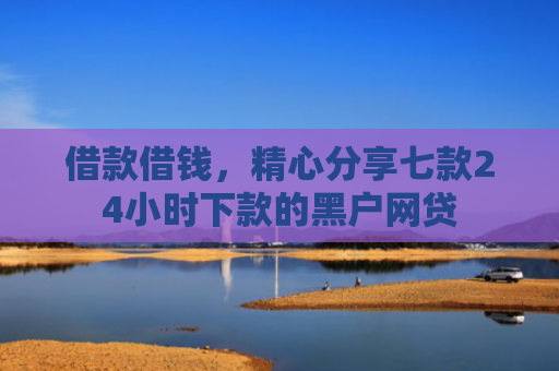 借款借钱，精心分享七款24小时下款的黑户网贷