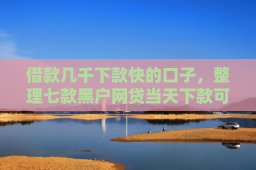 借款几千下款快的口子，整理七款黑户网贷当天下款可以吗