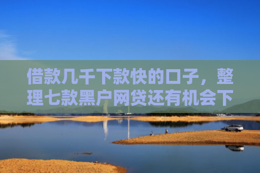 借款几千下款快的口子，整理七款黑户网贷还有机会下款吗