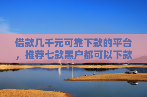 借款几千元可靠下款的平台，推荐七款黑户都可以下款的网贷