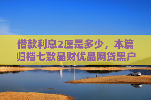 借款利息2厘是多少，本篇归档七款晶财优品网贷黑户能下款吗