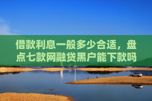 借款利息一般多少合适，盘点七款网融贷黑户能下款吗怎么办