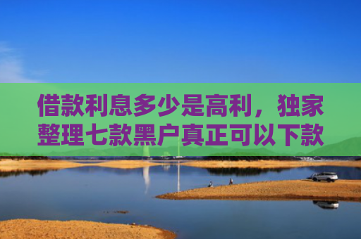 借款利息多少是高利，独家整理七款黑户真正可以下款的网贷