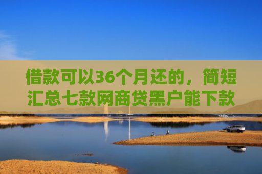 借款可以36个月还的，简短汇总七款网商贷黑户能下款吗安全吗