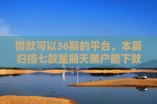 借款可以36期的平台，本篇归档七款星期天黑户能下款的网贷