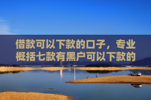 借款可以下款的口子，专业概括七款有黑户可以下款的网贷吗