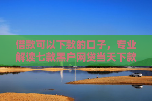 借款可以下款的口子，专业解读七款黑户网贷当天下款吗知乎